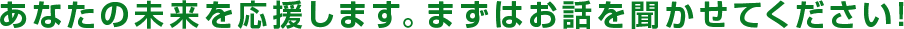 あなたの未来を応援します。まずはお話を聞かせてください！