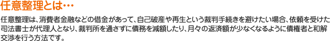任意整理は、消費者金融などの借金があって、自己破産や再生という裁判手続きを避けたい場合、依頼を受けた司法書士が代理人となり、裁判所を通さずに債務を減額したり、月々の返済額が少なくなるように債権者と和解交渉を行う方法です。