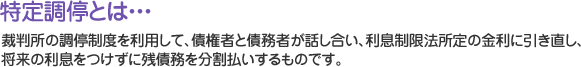 特定調停とは・・・裁判所の調停制度を利用して、債権者と債務者が話し合い、利息制限法所定の金利に引き直し、将来の利息をつけずに残債務を分割払いするものです。