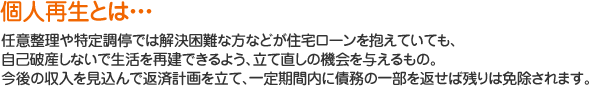 個人再生とは、任意整理や特定調停では解決困難な方などが住宅ローンを抱えていても、自己破産しないで生活を再建できるよう、立て直しの機会を与えるもの。今後の収入を見込んで返済計画を立て、一定期間内に債務の一部を返せば残りは免除されます。